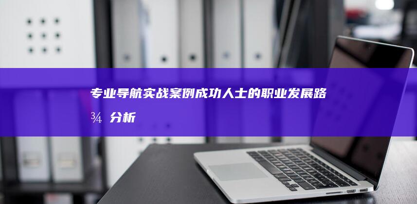 专业导航实战案例：成功人士的职业发展路径分析 (专业导航实战教学视频)